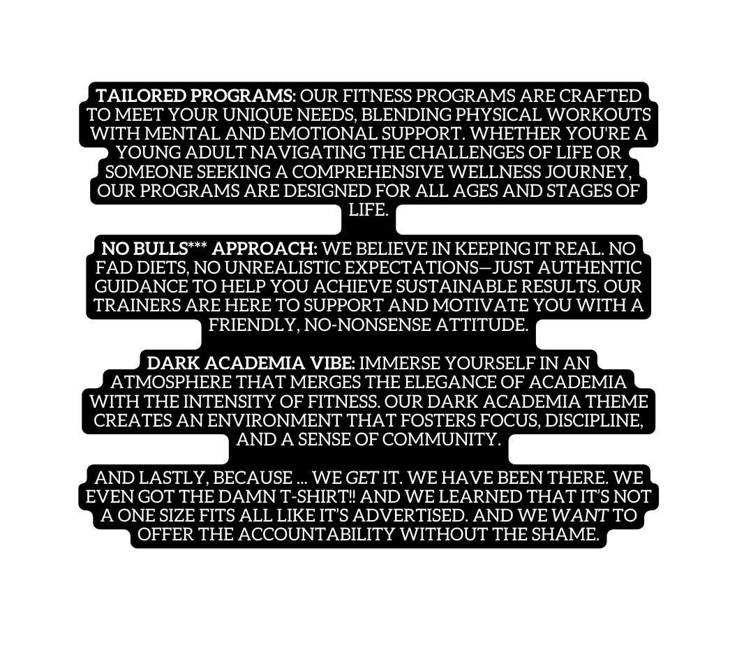 Tailored Programs Our fitness programs are crafted to meet your unique needs blending physical workouts with mental and emotional support Whether you re a young adult navigating the challenges of life or someone seeking a comprehensive wellness journey our programs are designed for all ages and stages of life No Bulls Approach We believe in keeping it real No fad diets no unrealistic expectations just authentic guidance to help you achieve sustainable results Our trainers are here to support and motivate you with a friendly no nonsense attitude Dark Academia Vibe Immerse yourself in an atmosphere that merges the elegance of academia with the intensity of fitness Our dark academia theme creates an environment that fosters focus discipline and a sense of community And lastly because we get it We have been there we even got the damn t shirt and we learned that it s not a one size fits all like it s ADVERTISED And We want to offer the accountability without the shame